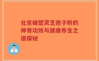 北京破壁灵芝孢子粉的神奇功效与健康养生之道探秘