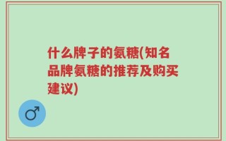 什么牌子的氨糖(知名品牌氨糖的推荐及购买建议)