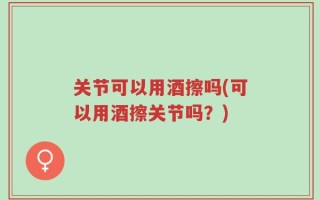 关节可以用酒擦吗(可以用酒擦关节吗？)
