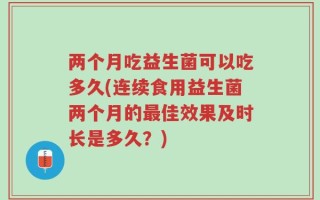 两个月吃益生菌可以吃多久(连续食用益生菌两个月的最佳效果及时长是多久？)