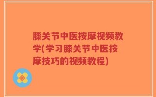 膝关节中医按摩视频教学(学习膝关节中医按摩技巧的视频教程)