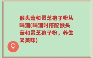 猴头菇和灵芝孢子粉从喝酒(喝酒时搭配猴头菇和灵芝孢子粉，养生又美味)