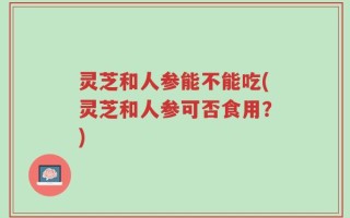 灵芝和人参能不能吃(灵芝和人参可否食用？)