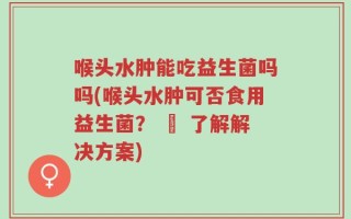 喉头水肿能吃益生菌吗吗(喉头水肿可否食用益生菌？ – 了解解决方案)