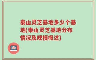 泰山灵芝基地多少个基地(泰山灵芝基地分布情况及规模概述)