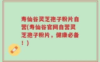 寿仙谷灵芝孢子粉片自营(寿仙谷官网自营灵芝孢子粉片，健康必备！)