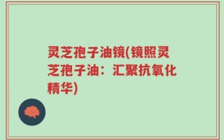 灵芝孢子油镜(镜照灵芝孢子油：汇聚抗氧化精华)