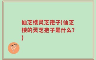 仙芝楼灵芝孢子(仙芝楼的灵芝孢子是什么？)
