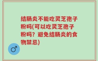 结肠炎不能吃灵芝孢子粉吗(可以吃灵芝孢子粉吗？避免结肠炎的食物禁忌)