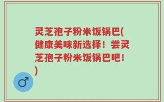 灵芝孢子粉米饭锅巴(健康美味新选择！尝灵芝孢子粉米饭锅巴吧！)