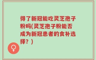 得了新冠能吃灵芝孢子粉吗(灵芝孢子粉能否成为新冠患者的食补选择？)