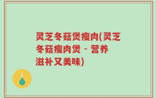 灵芝冬菇煲瘦肉(灵芝冬菇瘦肉煲 - 营养滋补又美味)