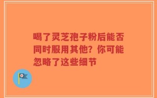 喝了灵芝孢子粉后能否同时服用其他？你可能忽略了这些细节