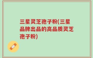 三星灵芝孢子粉(三星品牌出品的高品质灵芝孢子粉)