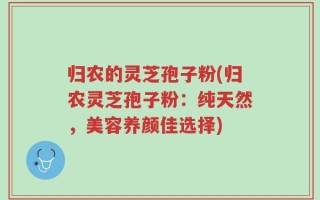 归农的灵芝孢子粉(归农灵芝孢子粉：纯天然，美容养颜佳选择)