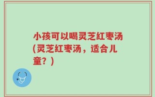 小孩可以喝灵芝红枣汤(灵芝红枣汤，适合儿童？)
