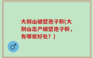 大别山破壁孢子粉(大别山出产破壁孢子粉，有哪些好处？)