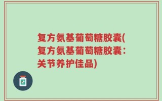 复方氨基葡萄糖胶囊(复方氨基葡萄糖胶囊：关节养护佳品)