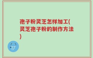 孢子粉灵芝怎样加工(灵芝孢子粉的制作方法)