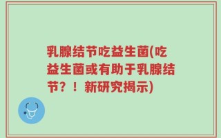 乳腺结节吃益生菌(吃益生菌或有助于乳腺结节？！新研究揭示)