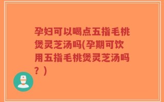 孕妇可以喝点五指毛桃煲灵芝汤吗(孕期可饮用五指毛桃煲灵芝汤吗？)