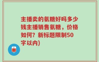 主播卖的氨糖好吗多少钱主播销售氨糖，价格如何？新标题限制50字以内)