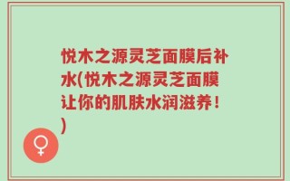 悦木之源灵芝面膜后补水(悦木之源灵芝面膜让你的肌肤水润滋养！)