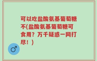 可以吃盐酸氨基葡萄糖不(盐酸氨基葡萄糖可食用？万千疑惑一网打尽！)