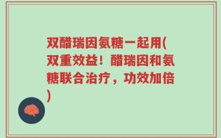 双醋瑞因氨糖一起用(双重效益！醋瑞因和氨糖联合治疗，功效加倍)