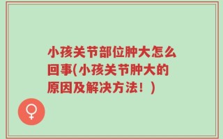 小孩关节部位肿大怎么回事(小孩关节肿大的原因及解决方法！)
