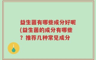 益生菌有哪些成分好呢(益生菌的成分有哪些？推荐几种常见成分