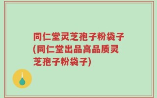 同仁堂灵芝孢子粉袋子(同仁堂出品高品质灵芝孢子粉袋子)