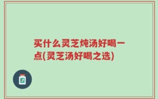 买什么灵芝炖汤好喝一点(灵芝汤好喝之选)