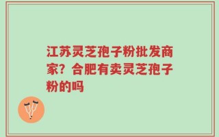 江苏灵芝孢子粉批发商家？合肥有卖灵芝孢子粉的吗
