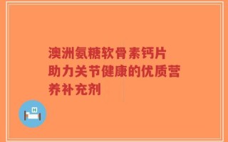 澳洲氨糖软骨素钙片 助力关节健康的优质营养补充剂