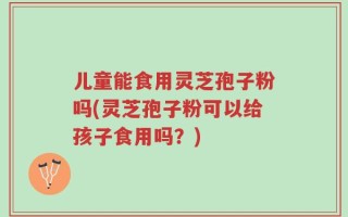 儿童能食用灵芝孢子粉吗(灵芝孢子粉可以给孩子食用吗？)