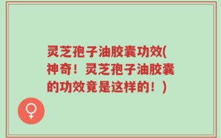 灵芝孢子油胶囊功效(神奇！灵芝孢子油胶囊的功效竟是这样的！)