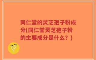 同仁堂的灵芝孢子粉成分(同仁堂灵芝孢子粉的主要成分是什么？)