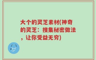 大个的灵芝素材(神奇的灵芝：搜集秘密做法，让你受益无穷)