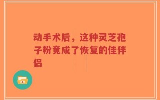 动手术后，这种灵芝孢子粉竟成了恢复的佳伴侣