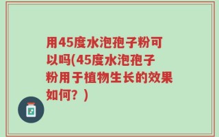 用45度水泡孢子粉可以吗(45度水泡孢子粉用于植物生长的效果如何？)