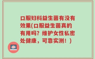口服妇科益生菌有没有效果(口服益生菌真的有用吗？维护女性私密处健康，可靠实测！)