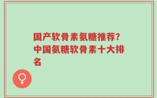 国产软骨素氨糖推荐？中国氨糖软骨素十大排名