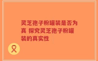 灵芝孢子粉罐装是否为真 探究灵芝孢子粉罐装的真实性