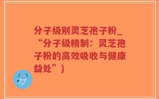 分子级别灵芝孢子粉_“分子级精制：灵芝孢子粉的高效吸收与健康益处”)