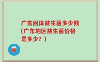 广东固体益生菌多少钱(广东地区益生菌价格是多少？)
