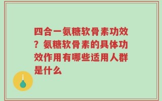 四合一氨糖软骨素功效？氨糖软骨素的具体功效作用有哪些适用人群是什么