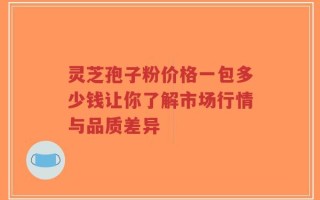 灵芝孢子粉价格一包多少钱让你了解市场行情与品质差异