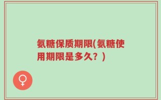 氨糖保质期限(氨糖使用期限是多久？)