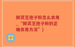 鲜灵芝孢子粉怎么食用_“鲜灵芝孢子粉的正确食用方法”)